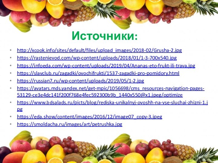 Источники:http://xcook.info/sites/default/files/upload_images/2018-02/Grusha-2.jpghttps://rastenievod.com/wp-content/uploads/2018/01/1-3-700x540.jpghttps://infoeda.com/wp-content/uploads/2019/04/Ananas-eto-frukt-ili-trava.jpghttps://slavclub.ru/zagadki/ovochifrukti/1537-zagadki-pro-pomidory.htmlhttps://russian7.ru/wp-content/uploads/2019/05/1-2.jpghttps://avatars.mds.yandex.net/get-mpic/1056698/cms_resources-navigation-pages-53129-ce3e4dc141f200f768e4fec592300b9b_1440x550@x1.jpeg/optimizehttps://www.bdsalads.ru/picts/blog/rediska-unikalnyj-ovoshh-na-vse-sluchai-zhizni-1.jpghttps://eda.show/content/images/2016/12/image07_copy-3.jpeghttps://smoldacha.ru/images/art/petrushka.jpg