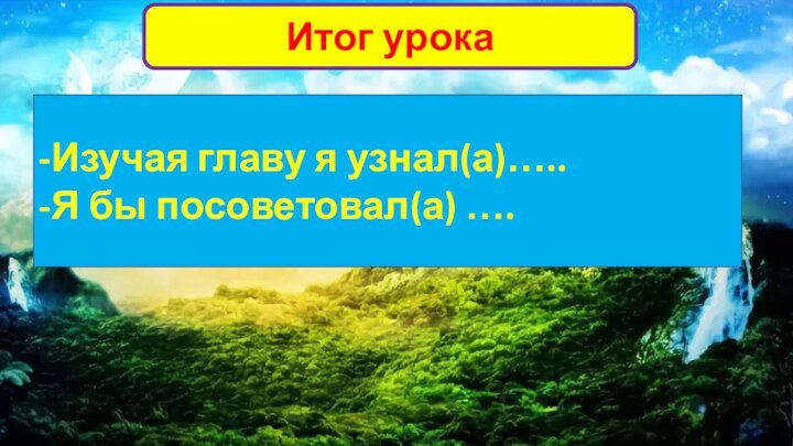 Итог урока-Изучая главу я узнал(а)…..-Я бы посоветовал(а) ….