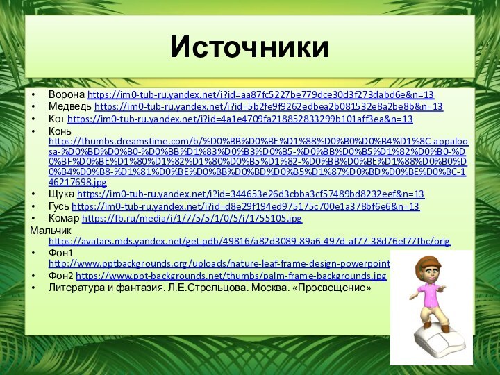 ИсточникиВорона https://im0-tub-ru.yandex.net/i?id=aa87fc5227be779dce30d3f273dabd6e&n=13Медведь https://im0-tub-ru.yandex.net/i?id=5b2fe9f9262edbea2b081532e8a2be8b&n=13Кот https://im0-tub-ru.yandex.net/i?id=4a1e4709fa218852833299b101aff3ea&n=13Конь https://thumbs.dreamstime.com/b/%D0%BB%D0%BE%D1%88%D0%B0%D0%B4%D1%8C-appaloosa-%D0%BD%D0%B0-%D0%BB%D1%83%D0%B3%D0%B5-%D0%BB%D0%B5%D1%82%D0%B0-%D0%BF%D0%BE%D1%80%D1%82%D1%80%D0%B5%D1%82-%D0%BB%D0%BE%D1%88%D0%B0%D0%B4%D0%B8-%D1%81%D0%BE%D0%BB%D0%BD%D0%B5%D1%87%D0%BD%D0%BE%D0%BC-146217698.jpgЩука https://im0-tub-ru.yandex.net/i?id=344653e26d3cbba3cf57489bd8232eef&n=13Гусь https://im0-tub-ru.yandex.net/i?id=d8e29f194ed975175c700e1a378bf6e6&n=13Комар https://fb.ru/media/i/1/7/5/5/1/0/5/i/1755105.jpgМальчик https://avatars.mds.yandex.net/get-pdb/49816/a82d3089-89a6-497d-af77-38d76ef77fbc/origФон1 http://www.pptbackgrounds.org/uploads/nature-leaf-frame-design-powerpoint-backgrounds.jpgФон2 https://www.ppt-backgrounds.net/thumbs/palm-frame-backgrounds.jpgЛитература и фантазия. Л.Е.Стрельцова. Москва. «Просвещение»