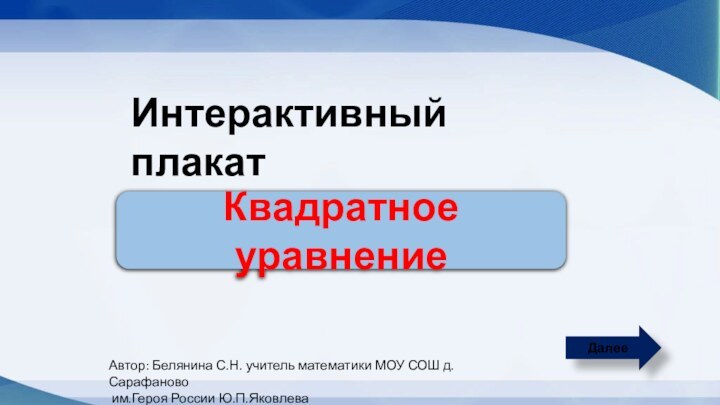 ДалееИнтерактивный плакатКвадратное уравнениеАвтор: Белянина С.Н. учитель математики МОУ СОШ д.Сарафаново им.Героя России Ю.П.Яковлева