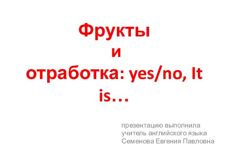 Фрукты  и  отработка: yes/no, It is…презентацию выполнилаучитель английского языкаСеменова Евгения Павловна