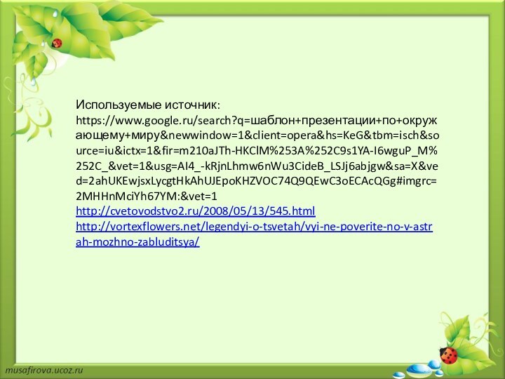 Используемые источник:https://www.google.ru/search?q=шаблон+презентации+по+окружающему+миру&newwindow=1&client=opera&hs=KeG&tbm=isch&source=iu&ictx=1&fir=m210aJTh-HKClM%253A%252C9s1YA-I6wguP_M%252C_&vet=1&usg=AI4_-kRjnLhmw6nWu3CideB_LSJj6abjgw&sa=X&ved=2ahUKEwjsxLycgtHkAhUJEpoKHZVOC74Q9QEwC3oECAcQGg#imgrc=2MHHnMciYh67YM:&vet=1http://cvetovodstvo2.ru/2008/05/13/545.htmlhttp://vortexflowers.net/legendyi-o-tsvetah/vyi-ne-poverite-no-v-astrah-mozhno-zabluditsya/