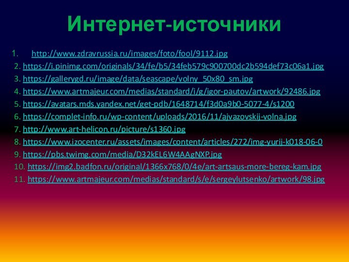 Интернет-источникиhttp://www.zdravrussia.ru/images/foto/fool/9112.jpg2. https://i.pinimg.com/originals/34/fe/b5/34feb579c900700dc2b594def73c06a1.jpg3. https://gallerygd.ru/image/data/seascape/volny_50x80_sm.jpg4. https://www.artmajeur.com/medias/standard/i/g/igor-pautov/artwork/92486.jpg5. https://avatars.mds.yandex.net/get-pdb/1648714/f3d0a9b0-5077-4/s12006. https://complet-info.ru/wp-content/uploads/2016/11/ajvazovskij-volna.jpg7. http://www.art-helicon.ru/picture/s1360.jpg8. https://www.izocenter.ru/assets/images/content/articles/272/img-yurij-k018-06-09. https://pbs.twimg.com/media/D32kEL6W4AAgNXP.jpg10. https://img2.badfon.ru/original/1366x768/0/4e/art-artsaus-more-bereg-kam.jpg11. https://www.artmajeur.com/medias/standard/s/e/sergeylutsenko/artwork/98.jpg