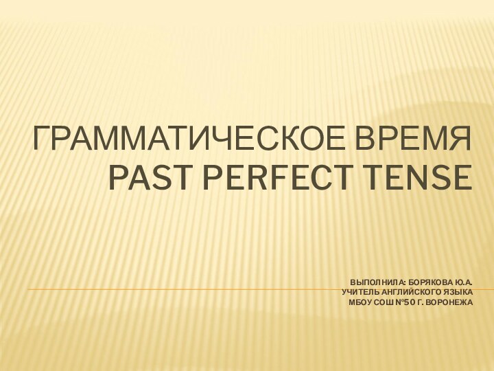 ГРАММАТИЧЕСКОЕ ВРЕМЯ PAST PERFECT TENSE    ВЫПОЛНИЛА: БОРЯКОВА Ю.А. УЧИТЕЛЬ