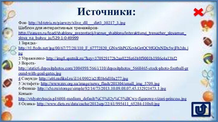 Источники:Фон- http://td-tetris.ru/piarwzy/xlive_dll___dirt3_30217_3.jpg Шаблон для интерактивных тренажёров- http://easyen.ru/load/shablony_prezentacij/raznye_shablony/interaktivnyj_trenazher_slovarnye_slova_na_bukvu_ju/529-1-0-499991 Зарядка- http://t1.ftcdn.net/jpg/00/67/77/28/110_F_67772820_GNwShPGXcvbGrtQC9fGQxNDx5wjFh2dn.jpg 2 Упражнение- http://img8.sputnik.ru/?key=370929172b2aa0228e61b9f9001b1986c4a13bf2