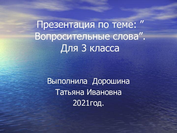 Презентация по теме: ”Вопросительные слова”. Для 3 класса  Выполнила Дорошина Татьяна Ивановна2021год.