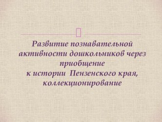 Презентация Развитие познавательной активности дошкольников через приобщение к истории Пензенского края, коллекционирование