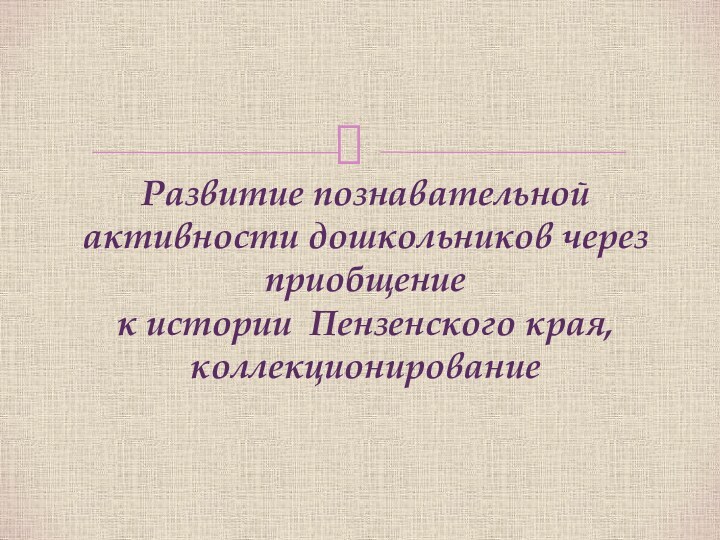 Развитие познавательной активности дошкольников через приобщение  к истории Пензенского края, коллекционирование