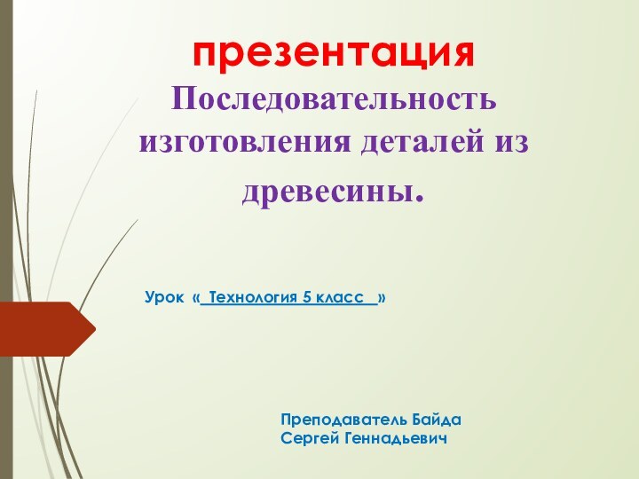 презентация  Последовательность изготовления деталей из древесины.Урок « Технология 5 класс  »Преподаватель Байда Сергей Геннадьевич