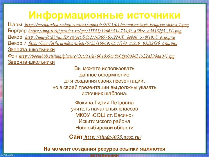 Информационные источникиШары http://nachalo4ka.ru/wp-content/uploads/2015/01/raznotsvetnyie-kruglyie-sharyi-1.pngБордюр https://img-fotki.yandex.ru/get/15541/39663434.754/0_a39ac_a54187f5_XL.pngДекор http://img-fotki.yandex.ru/get/9652/16969765.224/0_8ebe6_578f197b_orig.pngДекор 1 http://img-fotki.yandex.ru/get/6723/16969765.1fc/0_8c9a9_93de2f9b_orig.pngЗверята-школьникиФон http://boombob.ru/img/picture/Oct/11/a7601859c78508fe008631522d398da0/1.jpgЗверята-школьникиНа момент создания ресурса ссылки являются активными