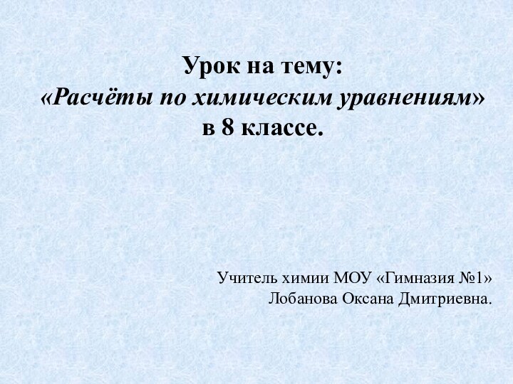 Урок на тему: «Расчёты по химическим уравнениям» в 8 классе.Учитель химии МОУ «Гимназия №1»Лобанова Оксана Дмитриевна.