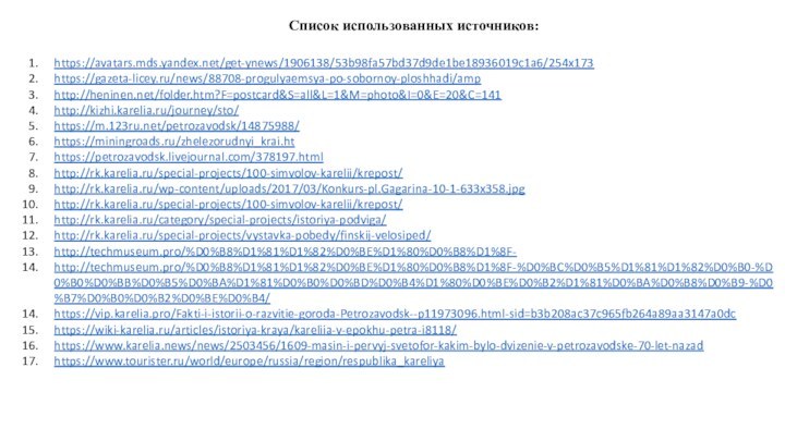 Список использованных источников:https://avatars.mds.yandex.net/get-ynews/1906138/53b98fa57bd37d9de1be18936019c1a6/254x173https://gazeta-licey.ru/news/88708-progulyaemsya-po-sobornoy-ploshhadi/amphttp://heninen.net/folder.htm?F=postcard&S=all&L=1&M=photo&I=0&E=20&C=141http://kizhi.karelia.ru/journey/sto/https://m.123ru.net/petrozavodsk/14875988/https://miningroads.ru/zhelezorudnyi_krai.hthttps://petrozavodsk.livejournal.com/378197.htmlhttp://rk.karelia.ru/special-projects/100-simvolov-karelii/krepost/http://rk.karelia.ru/wp-content/uploads/2017/03/Konkurs-pl.Gagarina-10-1-633x358.jpghttp://rk.karelia.ru/special-projects/100-simvolov-karelii/krepost/http://rk.karelia.ru/category/special-projects/istoriya-podviga/http://rk.karelia.ru/special-projects/vystavka-pobedy/finskij-velosiped/http://techmuseum.pro/%D0%B8%D1%81%D1%82%D0%BE%D1%80%D0%B8%D1%8F-http://techmuseum.pro/%D0%B8%D1%81%D1%82%D0%BE%D1%80%D0%B8%D1%8F-%D0%BC%D0%B5%D1%81%D1%82%D0%B0-%D0%B0%D0%BB%D0%B5%D0%BA%D1%81%D0%B0%D0%BD%D0%B4%D1%80%D0%BE%D0%B2%D1%81%D0%BA%D0%B8%D0%B9-%D0%B7%D0%B0%D0%B2%D0%BE%D0%B4/https://vip.karelia.pro/Fakti-i-istorii-o-razvitie-goroda-Petrozavodsk--p11973096.html-sid=b3b208ac37c965fb264a89aa3147a0dchttps://wiki-karelia.ru/articles/istoriya-kraya/kareliia-v-epokhu-petra-i8118/https://www.karelia.news/news/2503456/1609-masin-i-pervyj-svetofor-kakim-bylo-dvizenie-v-petrozavodske-70-let-nazadhttps://www.tourister.ru/world/europe/russia/region/respublika_kareliya