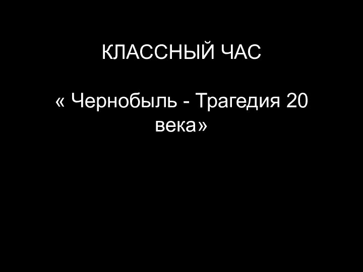 КЛАССНЫЙ ЧАС  « Чернобыль - Трагедия 20 века»