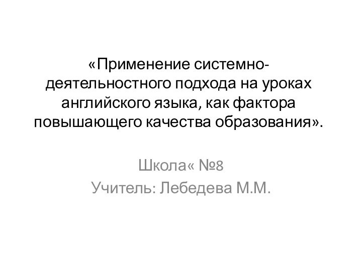 «Применение системно-деятельностного подхода на уроках английского языка, как фактора повышающего качества образования».Школа« №8Учитель: Лебедева М.М.