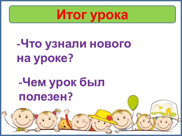 Итог урока-Что узнали нового на уроке?-Чем урок был полезен?