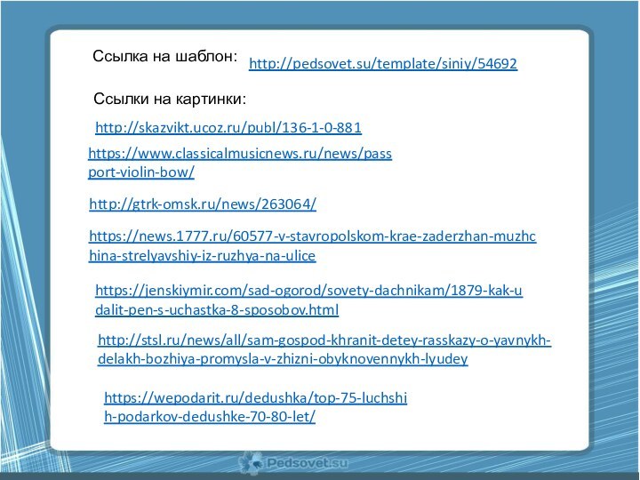 Ссылки на картинки:https://www.classicalmusicnews.ru/news/passport-violin-bow/http://gtrk-omsk.ru/news/263064/https://news.1777.ru/60577-v-stavropolskom-krae-zaderzhan-muzhchina-strelyavshiy-iz-ruzhya-na-ulicehttps://jenskiymir.com/sad-ogorod/sovety-dachnikam/1879-kak-udalit-pen-s-uchastka-8-sposobov.htmlhttp://stsl.ru/news/all/sam-gospod-khranit-detey-rasskazy-o-yavnykh-delakh-bozhiya-promysla-v-zhizni-obyknovennykh-lyudeyhttps://wepodarit.ru/dedushka/top-75-luchshih-podarkov-dedushke-70-80-let/http://skazvikt.ucoz.ru/publ/136-1-0-881Ссылка на шаблон:http://pedsovet.su/template/siniy/54692
