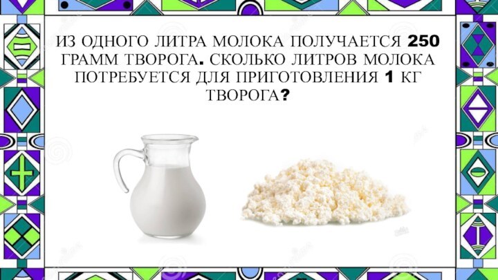 ИЗ ОДНОГО ЛИТРА МОЛОКА ПОЛУЧАЕТСЯ 250 ГРАММ ТВОРОГА. СКОЛЬКО ЛИТРОВ МОЛОКА ПОТРЕБУЕТСЯ