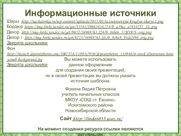 Информационные источникиШары http://nachalo4ka.ru/wp-content/uploads/2015/01/raznotsvetnyie-kruglyie-sharyi-1.pngБордюр https://img-fotki.yandex.ru/get/15541/39663434.754/0_a39ac_a54187f5_XL.pngДекор http://img-fotki.yandex.ru/get/9652/16969765.224/0_8ebe6_578f197b_orig.pngДекор 1 http://img-fotki.yandex.ru/get/6723/16969765.1fc/0_8c9a9_93de2f9b_orig.pngЗверята-школьники Фон http://static9.depositphotos.com/1007358/1189/v/950/depositphotos_11894616-stock-illustration-honeycomb-background.jpg Зверята-школьникиНа момент создания ресурса ссылки являются активными