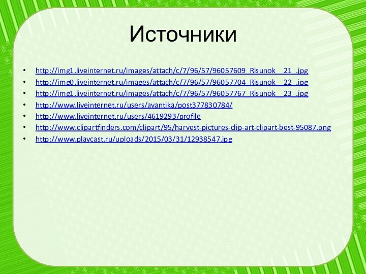 Источникиhttp://img1.liveinternet.ru/images/attach/c/7/96/57/96057609_Risunok__21_.jpghttp://img0.liveinternet.ru/images/attach/c/7/96/57/96057704_Risunok__22_.jpghttp://img1.liveinternet.ru/images/attach/c/7/96/57/96057767_Risunok__23_.jpghttp://www.liveinternet.ru/users/avantika/post377830784/http://www.liveinternet.ru/users/4619293/profilehttp://www.clipartfinders.com/clipart/95/harvest-pictures-clip-art-clipart-best-95087.pnghttp://www.playcast.ru/uploads/2015/03/31/12938547.jpg