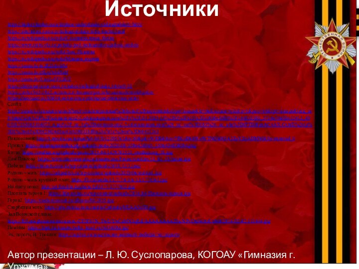 ИсточникиАвтор презентации – Л. Ю. Суслопарова, КОГОАУ «Гимназия г. Уржума»https://historykratko.com/kratkoe-soderzhanie-stalingradskoy-bitvyhttps://istoriarusi.ru/cccp/stalingradskaja-bitva-kratko.htmlhttps://ru.wikipedia.org/wiki/Сталинградская_битваhttps://www.mibs-vlz.ru/pobeda-pod-stalingradom/golosa-serdetshttps://ru.wikipedia.org/wiki/Дом_Павловаhttps://ru.wikipedia.org/wiki/Мамаев_курганhttps://youtu.be/mJKI5derb04https://youtu.be/ifKmfnhdIGMhttps://youtu.be/XwyLsFFCB2Yhttps://detyamovoine.ucoz.ru/index/stalingradskaja_bitva/0-18https://stihi1941-1945.ru/item/est-kurgany-povyshe-zasnezhennykh-pikovhttps://warspot.ru/10874-neizvestnyy-stalingrad-zheleznyy-veterСлайд: https://yandex.ru/images/search?text=сталинградская%20битва%20картинки&stype=image&lr=46&source=wiz&p=1&pos=44&rpt=simage&img_url=https%3A%2F%2Fscontent-arn2-2.cdninstagram.com%2Fv%2Ft51.2885-15%2Ffr%2Fe15%2Fs1080x1080%2F144835588_3714674688612413_4967887355865184073_n.jpg%3F_nc_ht%3Dscontent-arn2-2.cdninstagram.com%26_nc_cat%3D105%26_nc_ohc%3DfPTDI0gxAC4AX-CxhfE%26tp%3D1%26oh%3D5f2f484d3aa43cb390118ff6a33a7d1c%26oe%3D60431263Поклонимся: http://i.mycdn.me/image?id=867012195761&t=50&plc=WEB&tkn=*FKuD6kW-rWTNOhOGA1ZoYZzADMM&fn=external_8Приказ: