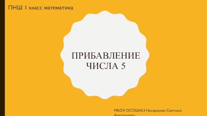 Прибавление числа 5МБОУ ОСОШ№3 Накарякова Светлана АнатольевнаПНШ 1 класс математика