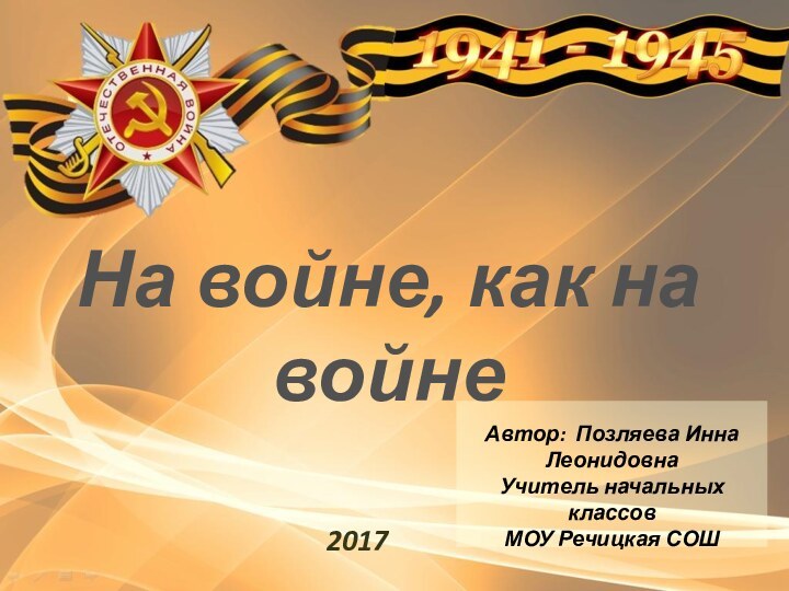 На войне, как на войне 2017 Автор: Позляева Инна ЛеонидовнаУчитель начальных классов МОУ Речицкая СОШ