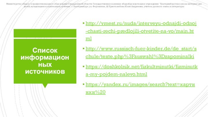 Список информационных источниковhttp://vmest.ru/nuda/interveyu-odnajdi-odnoj-chasti-rechi-predlojili-otvetite-na-vo/main.htmlhttp://www.russisch-fuer-kinder.de/de_start/schule/texte.php%3Fauswahl%3Dzapominalkihttps://doshkolnik.net/fizkultminutki/fizminutka-my-pojdem-nalevo.htmlhttps://yandex.ru/images/search?text=картинки%20Министерство общего и профессионального образования Свердловской области Государственное казенное общеобразовательное