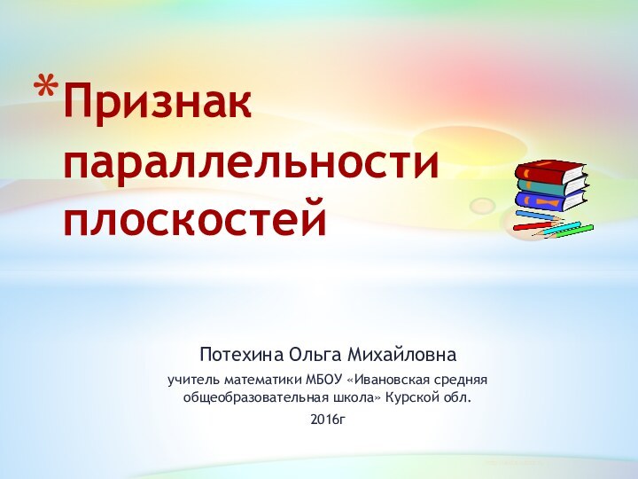 Потехина Ольга Михайловна учитель математики МБОУ «Ивановская средняя общеобразовательная школа» Курской обл.2016гПризнак параллельности плоскостей