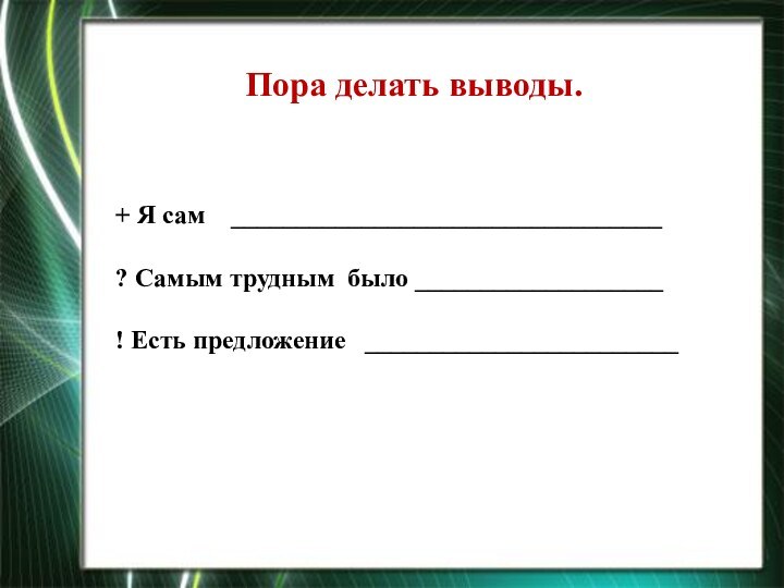 Пора делать выводы.+ Я сам  _________________________________? Самым трудным  было ___________________! Есть предложение  ________________________