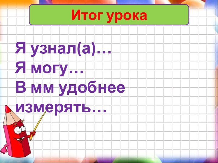 Итог урокаЯ узнал(а)…Я могу…В мм удобнее измерять…