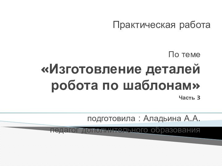 Практическая работа По теме «Изготовление деталей робота по шаблонам»Часть 3подготовила : Аладьина А.А.педагог дополнительного образования