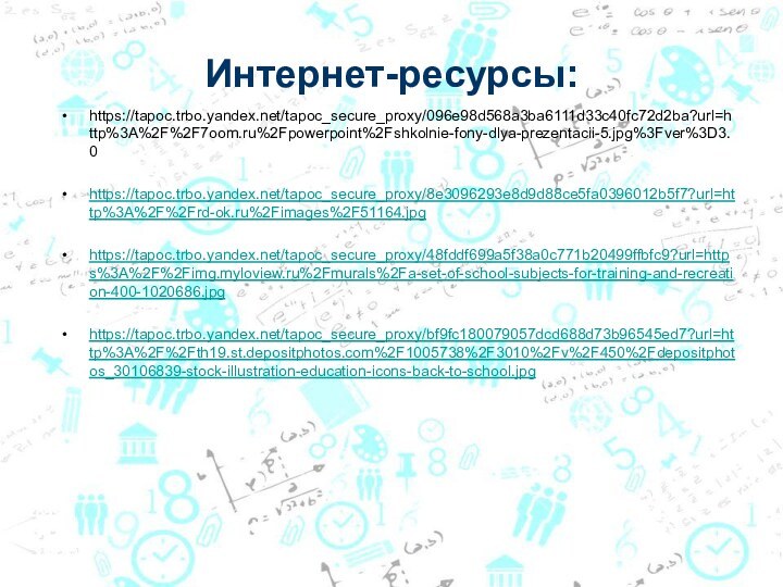 Интернет-ресурсы:https://tapoc.trbo.yandex.net/tapoc_secure_proxy/096e98d568a3ba6111d33c40fc72d2ba?url=http%3A%2F%2F7oom.ru%2Fpowerpoint%2Fshkolnie-fony-dlya-prezentacii-5.jpg%3Fver%3D3.0https://tapoc.trbo.yandex.net/tapoc_secure_proxy/8e3096293e8d9d88ce5fa0396012b5f7?url=http%3A%2F%2Frd-ok.ru%2Fimages%2F51164.jpghttps://tapoc.trbo.yandex.net/tapoc_secure_proxy/48fddf699a5f38a0c771b20499ffbfc9?url=https%3A%2F%2Fimg.myloview.ru%2Fmurals%2Fa-set-of-school-subjects-for-training-and-recreation-400-1020686.jpghttps://tapoc.trbo.yandex.net/tapoc_secure_proxy/bf9fc180079057dcd688d73b96545ed7?url=http%3A%2F%2Fth19.st.depositphotos.com%2F1005738%2F3010%2Fv%2F450%2Fdepositphotos_30106839-stock-illustration-education-icons-back-to-school.jpg