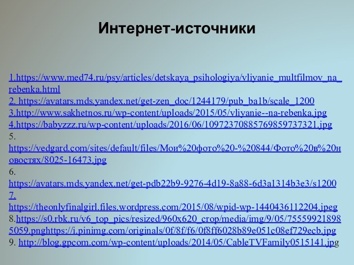 Интернет-источники1.https://www.med74.ru/psy/articles/detskaya_psihologiya/vliyanie_multfilmov_na_rebenka.html2. https://avatars.mds.yandex.net/get-zen_doc/1244179/pub_ba1b/scale_1200 3.http://www.sakhetnos.ru/wp-content/uploads/2015/05/vliyanie--na-rebenka.jpg 4.https://babyzzz.ru/wp-content/uploads/2016/06/10972370885769859737321.jpg5. https://vedgard.com/sites/default/files/Мои%20фото%20-%20844/Фото%20в%20новостях/8025-16473.jpg6. https://avatars.mds.yandex.net/get-pdb22b9-9276-4d19-8a88-6d3a1314b3e3/s12007. https://theonlyfinalgirl.files.wordpress.com/2015/08/wpid-wp-1440436112204.jpeg8.https://s0.rbk.ru/v6_top_pics/resized/960x620_crop/media/img/9/05/755599218985059.pnghttps://i.pinimg.com/originals/0f/8f/f6/0f8ff6028b89e051c08ef729ecb.jpg9. http://blog.gpcom.com/wp-content/uploads/2014/05/CableTVFamily0515141.jpg