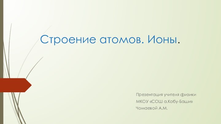 Строение атомов. Ионы.Презентация учителя физикиМКОУ «СОШ а.Кобу-Баши»Чомаевой А.М.