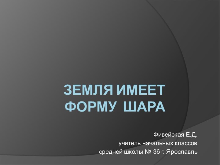 ЗЕМЛЯ ИМЕЕТ ФОРМУ ШАРАФивейская Е.Д.учитель начальных классовсредней школы № 36 г. Ярославль