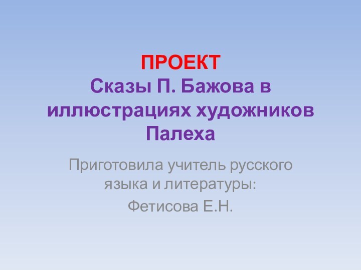 ПРОЕКТ  Сказы П. Бажова в иллюстрациях художников ПалехаПриготовила учитель русского языка и литературы:Фетисова Е.Н.