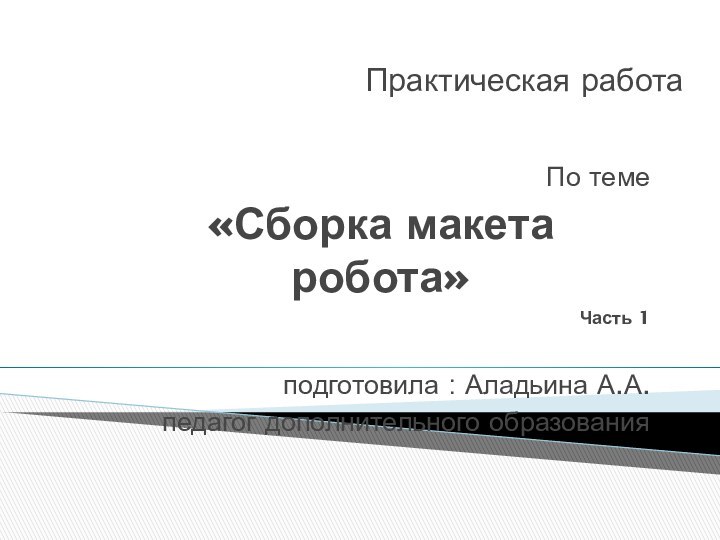 Практическая работа По теме «Сборка макета робота»Часть 1подготовила : Аладьина А.А.педагог дополнительного образования