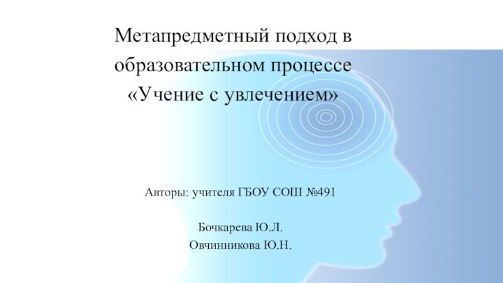 Авторы: учителя ГБОУ СОШ №491Бочкарева Ю.Л.Овчинникова Ю.Н.Метапредметный подход в образовательном процессе «Учение с увлечением»