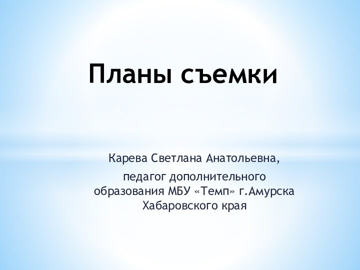 Карева Светлана Анатольевна,  педагог дополнительного образования МБУ «Темп» г.Амурска Хабаровского края Планы съемки