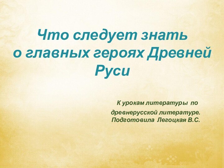 Что следует знать о главных героях Древней Руси К урокам литературы по древнерусской литературе.Подготовила Легоцкая В.С.