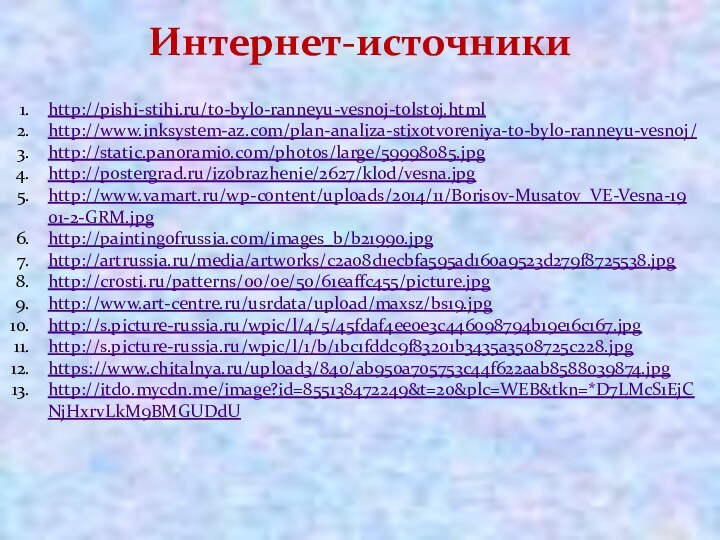 Интернет-источникиhttp://pishi-stihi.ru/to-bylo-ranneyu-vesnoj-tolstoj.htmlhttp://www.inksystem-az.com/plan-analiza-stixotvoreniya-to-bylo-ranneyu-vesnoj/http://static.panoramio.com/photos/large/59998085.jpghttp://postergrad.ru/izobrazhenie/2627/klod/vesna.jpghttp://www.vamart.ru/wp-content/uploads/2014/11/Borisov-Musatov_VE-Vesna-1901-2-GRM.jpghttp://paintingofrussia.com/images_b/b21990.jpghttp://artrussia.ru/media/artworks/c2a08d1ecbfa595ad160a9523d279f8725538.jpghttp://crosti.ru/patterns/00/0e/50/61eaffc455/picture.jpghttp://www.art-centre.ru/usrdata/upload/maxsz/bs19.jpghttp://s.picture-russia.ru/wpic/l/4/5/45fdaf4ee0e3c446098794b19e16c167.jpghttp://s.picture-russia.ru/wpic/l/1/b/1bc1fddc9f83201b3435a3508725c228.jpghttps://www.chitalnya.ru/upload3/840/ab950a705753c44f622aab8588039874.jpghttp://itd0.mycdn.me/image?id=855138472249&t=20&plc=WEB&tkn=*D7LMcS1EjCNjHxrvLkM9BMGUDdU