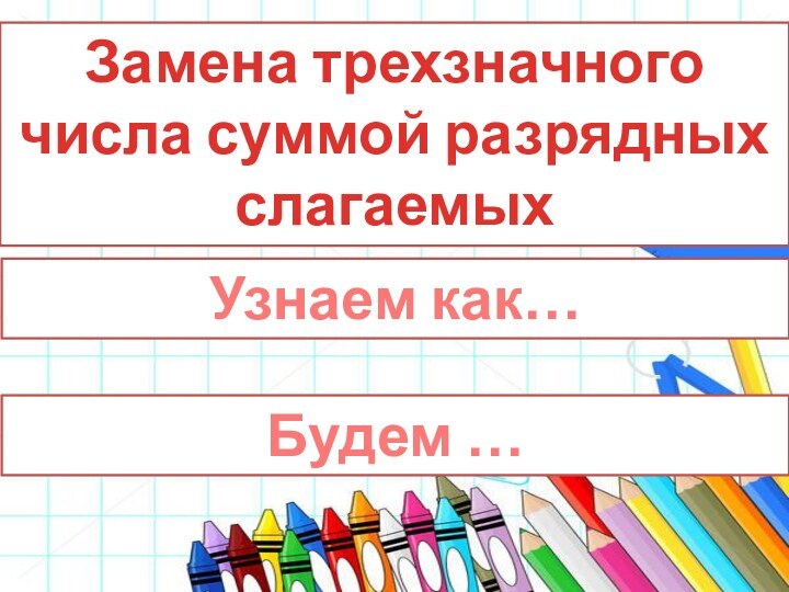 Замена трехзначного числа суммой разрядных слагаемыхУзнаем как…Будем …