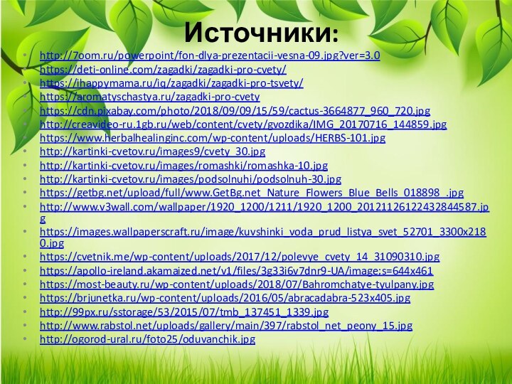 Источники:http://7oom.ru/powerpoint/fon-dlya-prezentacii-vesna-09.jpg?ver=3.0https://deti-online.com/zagadki/zagadki-pro-cvety/https://ihappymama.ru/iq/zagadki/zagadki-pro-tsvety/https://aromatyschastya.ru/zagadki-pro-cvetyhttps://cdn.pixabay.com/photo/2018/09/09/15/59/cactus-3664877_960_720.jpghttp://creavideo-ru.1gb.ru/web/content/cvety/gvozdika/IMG_20170716_144859.jpghttps://www.herbalhealinginc.com/wp-content/uploads/HERBS-101.jpghttp://kartinki-cvetov.ru/images9/cvety_30.jpghttp://kartinki-cvetov.ru/images/romashki/romashka-10.jpghttp://kartinki-cvetov.ru/images/podsolnuhi/podsolnuh-30.jpghttps://getbg.net/upload/full/www.GetBg.net_Nature_Flowers_Blue_Bells_018898_.jpghttp://www.v3wall.com/wallpaper/1920_1200/1211/1920_1200_20121126122432844587.jpghttps://images.wallpaperscraft.ru/image/kuvshinki_voda_prud_listya_svet_52701_3300x2180.jpghttps://cvetnik.me/wp-content/uploads/2017/12/polevye_cvety_14_31090310.jpghttps://apollo-ireland.akamaized.net/v1/files/3g33i6v7dnr9-UA/image;s=644x461https://most-beauty.ru/wp-content/uploads/2018/07/Bahromchatye-tyulpany.jpghttps://brjunetka.ru/wp-content/uploads/2016/05/abracadabra-523x405.jpghttp://99px.ru/sstorage/53/2015/07/tmb_137451_1339.jpghttp://www.rabstol.net/uploads/gallery/main/397/rabstol_net_peony_15.jpghttp://ogorod-ural.ru/foto25/oduvanchik.jpg