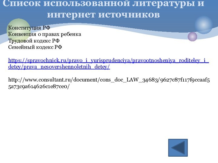 Список использованной литературы и интернет источников Конституция РФКонвенция о правах ребенкаТрудовой кодекс РФСемейный кодекс РФhttps://spravochnick.ru/pravo_i_yurisprudenciya/pravootnosheniya_roditeley_i_detey/prava_nesovershennoletnih_detey/http://www.consultant.ru/document/cons_doc_LAW_34683/9627c87f117f9ccaaf55a73c9a614626c1e87ce0/