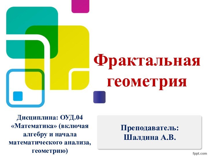 Фрактальная геометрияПреподаватель: Шалдина А.В.Дисциплина: ОУД.04 «Математика» (включая алгебру и начала математического анализа, геометрию)