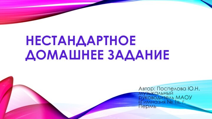 Нестандартное домашнее заданиеАвтор: Поспелова Ю.Н,музыкальный руководитель МАОУ «Гимназия № 1», г. Пермь