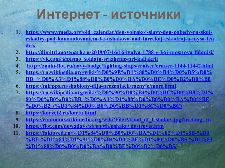 Интернет - источникиhttps://www.vmeda.org/old_calendar/den-voinskoj-slavy-den-pobedy-russkoj-eskadry-pod-komandovaniem-f-f-ushakova-nad-tureckoj-eskadroj-u-mysa-tendra/http://dimitri.moseparh.ru/2019/07/16/16-iyulya-1788-g-boj-u-ostrova-fidonisi/https://vk.com/@pismo_soldatu-srazhenie-pri-kaliakrii http://znaki-flot.ru/navy-badge/fighting-ships/cruiser/cruiser-1144-11442.htmlhttps://ru.wikipedia.org/wiki/%D0%9E%D1%80%D0%B4%D0%B5%D0%BD_%D0%A3%D1%88%D0%B0%D0%BA%D0%BE%D0%B2%D0%B0https://mirpps.ru/shablony-dlja-prezentacii/raznyje/more.htmlhttps://ru.wikipedia.org/wiki/%D0%90%D0%B4%D0%BC%D0%B8%D1%80%D0%B0%D0%BB_%D0%A3%D1%88%D0%B0%D0%BA%D0%BE%D0%B2_(%D1%84%D0%B8%D0%BB%D1%8C%D0%BC)https://korvet2.ru/korfu.htmlhttps://commons.wikimedia.org/wiki/File:Medal_of_Ushakov.jpg?uselang=ruhttps://flot.com/nowadays/strength/ushakovdestroyer.htmhttps://faktoved.ru/%D1%84%D0%B0%D0%BA%D1%82%D1%8B-%D0%BE-%D1%84%D1%91%D0%B4%D0%BE%D1%80%D0%B5-%D1%83%D1%88%D0%B0%D0%BA%D0%BE%D0%B2%D0%B5/