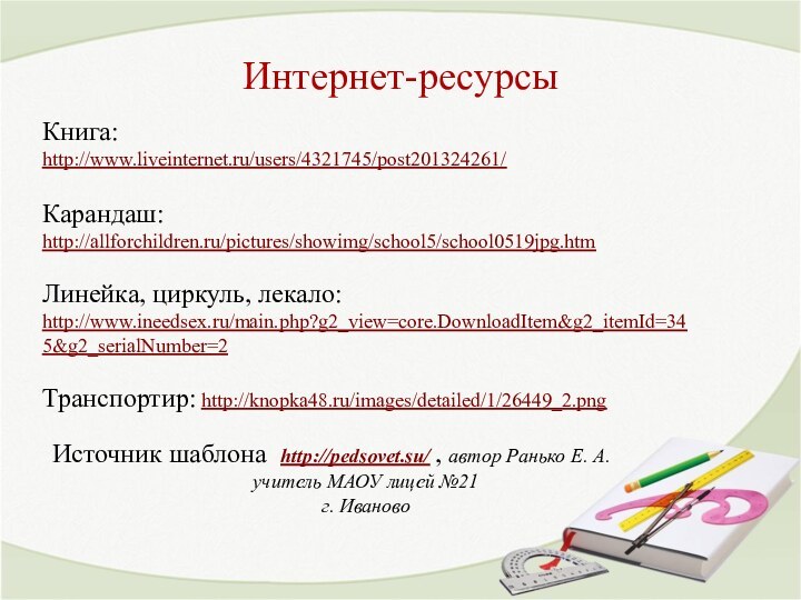 Интернет-ресурсыКнига: http://www.liveinternet.ru/users/4321745/post201324261/ Карандаш: http://allforchildren.ru/pictures/showimg/school5/school0519jpg.htm Линейка, циркуль, лекало: http://www.ineedsex.ru/main.php?g2_view=core.DownloadItem&g2_itemId=345&g2_serialNumber=2 Транспортир: http://knopka48.ru/images/detailed/1/26449_2.png Источник шаблона