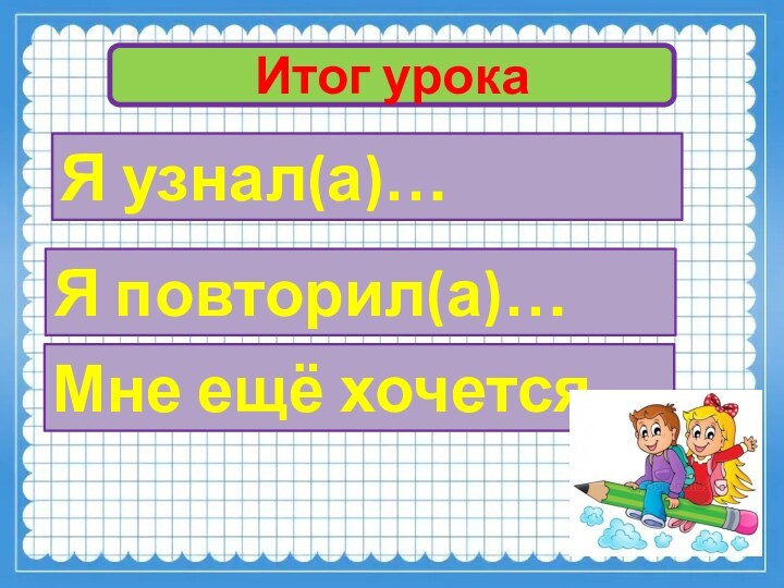 Итог урокаЯ узнал(а)…Я повторил(а)…Мне ещё хочется…