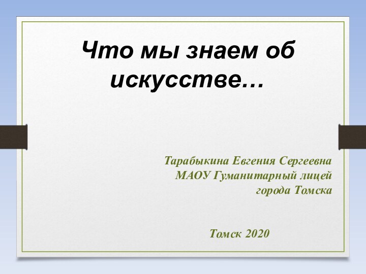 Что мы знаем об искусстве…Тарабыкина Евгения СергеевнаМАОУ Гуманитарный лицей города ТомскаТомск 2020